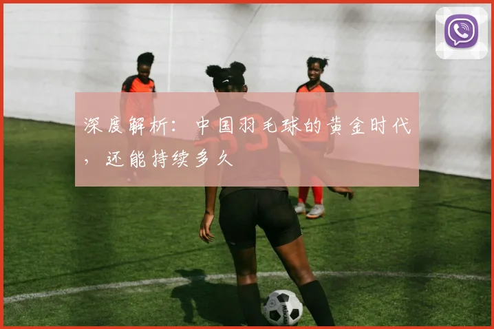 深度解析:中国羽毛球的黄金时代,还能持续多久