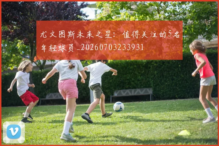 尤文图斯未来之星:值得关注的5名年轻球员_20260703233931