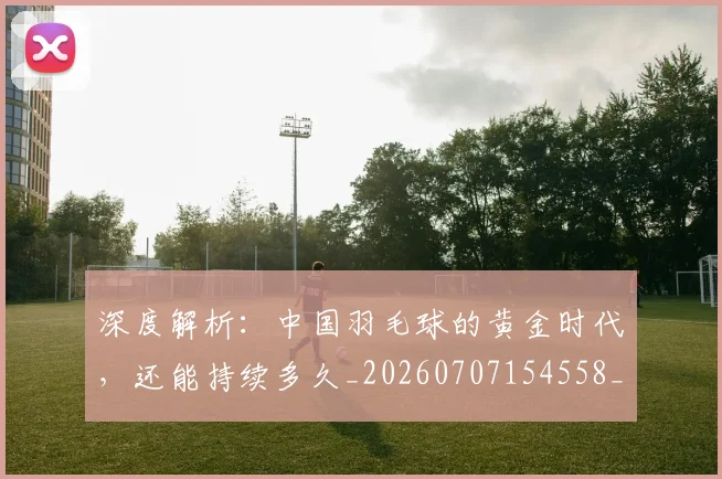 深度解析:中国羽毛球的黄金时代,还能持续多久_20260707154558_20260801203746